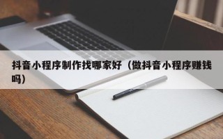 中山抖音小程序制作找哪家好（做抖音小程序赚钱吗）
